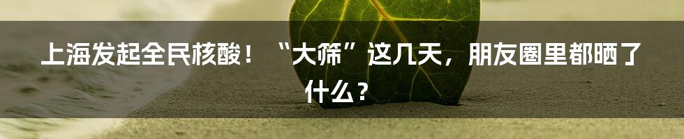 上海发起全民核酸！“大筛”这几天，朋友圈里都晒了什么？