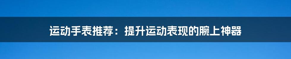 运动手表推荐：提升运动表现的腕上神器