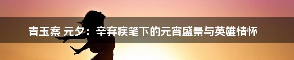 青玉案 元夕：辛弃疾笔下的元宵盛景与英雄情怀