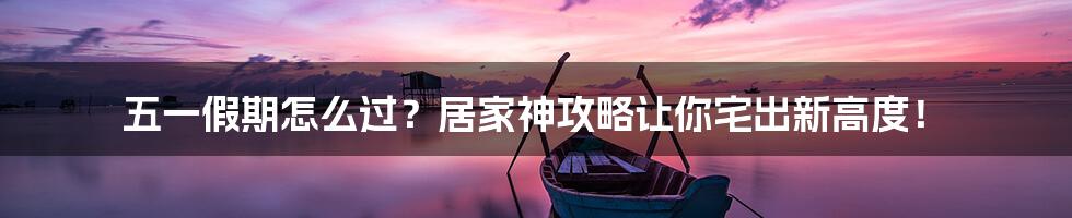 五一假期怎么过？居家神攻略让你宅出新高度！