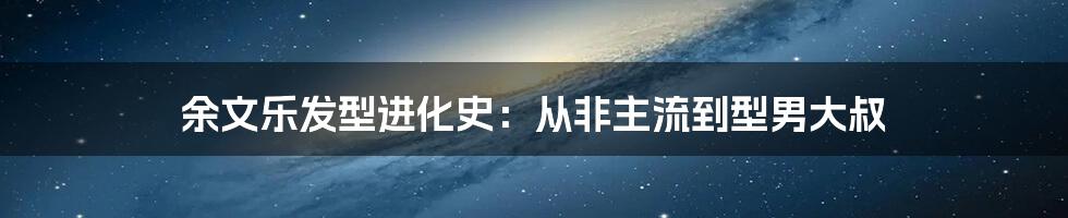 余文乐发型进化史：从非主流到型男大叔