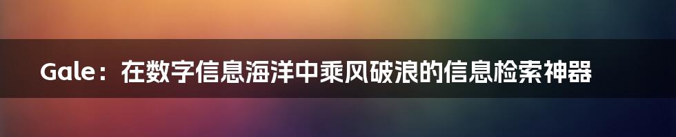 Gale：在数字信息海洋中乘风破浪的信息检索神器