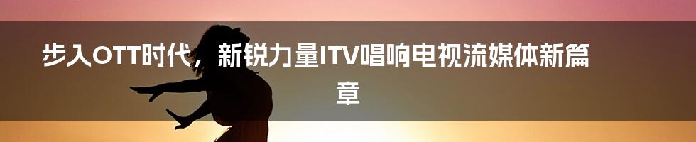 步入OTT时代，新锐力量ITV唱响电视流媒体新篇章