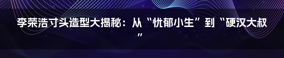 李荣浩寸头造型大揭秘：从“忧郁小生”到“硬汉大叔”