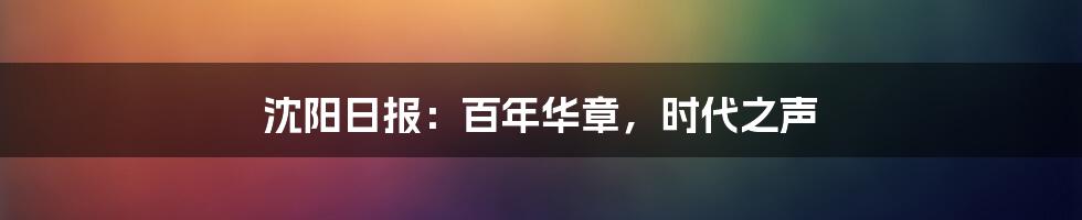 沈阳日报：百年华章，时代之声