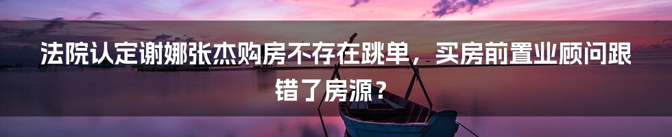 法院认定谢娜张杰购房不存在跳单，买房前置业顾问跟错了房源？