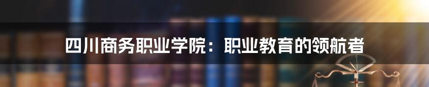 四川商务职业学院：职业教育的领航者