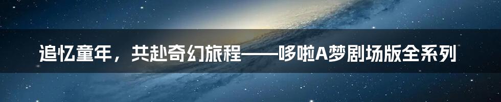 追忆童年，共赴奇幻旅程——哆啦A梦剧场版全系列