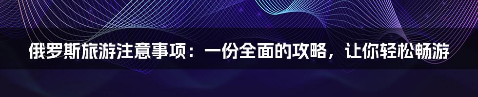 俄罗斯旅游注意事项：一份全面的攻略，让你轻松畅游