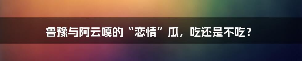 鲁豫与阿云嘎的“恋情”瓜，吃还是不吃？