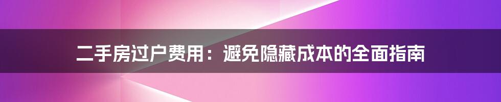 二手房过户费用：避免隐藏成本的全面指南