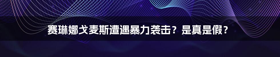 赛琳娜戈麦斯遭遇暴力袭击？是真是假？