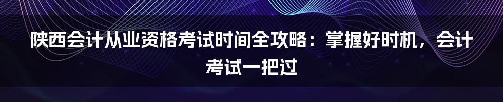 陕西会计从业资格考试时间全攻略：掌握好时机，会计考试一把过