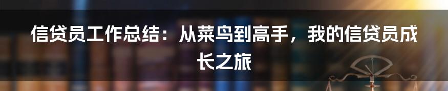 信贷员工作总结：从菜鸟到高手，我的信贷员成长之旅