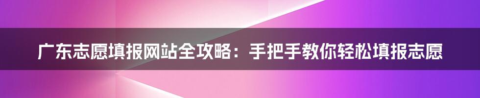 广东志愿填报网站全攻略：手把手教你轻松填报志愿