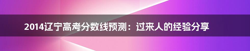 2014辽宁高考分数线预测：过来人的经验分享