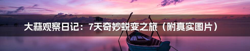 大蒜观察日记：7天奇妙蜕变之旅（附真实图片）