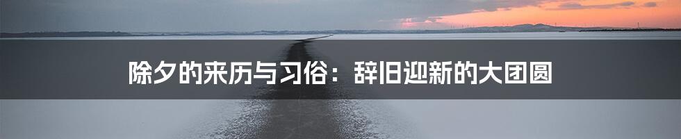 除夕的来历与习俗：辞旧迎新的大团圆