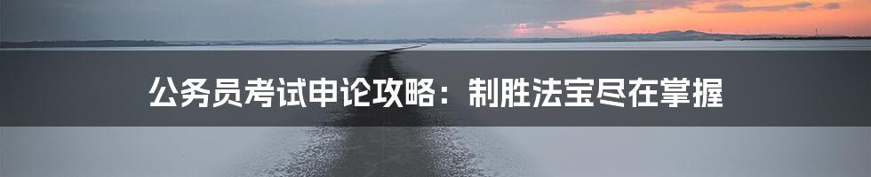 公务员考试申论攻略：制胜法宝尽在掌握