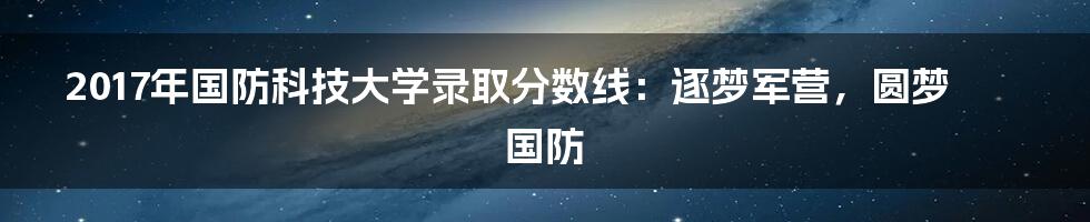 2017年国防科技大学录取分数线：逐梦军营，圆梦国防