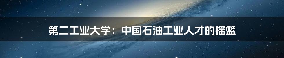 第二工业大学：中国石油工业人才的摇篮