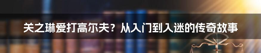 关之琳爱打高尔夫？从入门到入迷的传奇故事