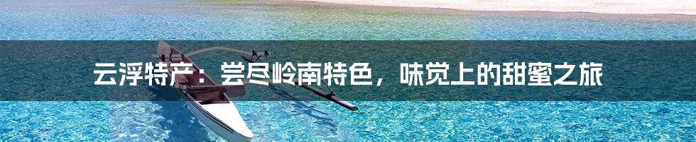 云浮特产：尝尽岭南特色，味觉上的甜蜜之旅