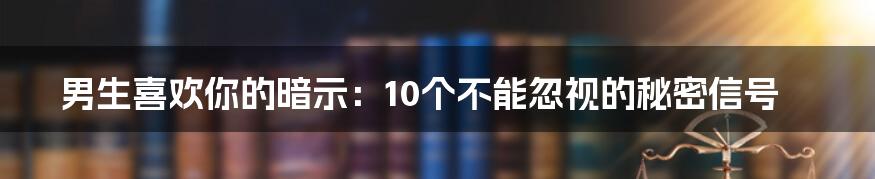 男生喜欢你的暗示：10个不能忽视的秘密信号