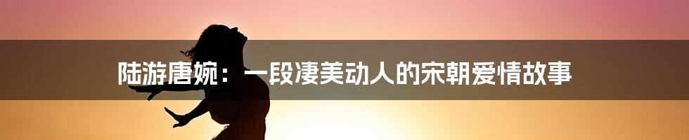 陆游唐婉：一段凄美动人的宋朝爱情故事