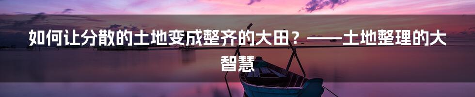 如何让分散的土地变成整齐的大田？——土地整理的大智慧