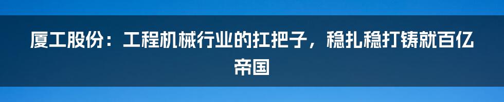 厦工股份：工程机械行业的扛把子，稳扎稳打铸就百亿帝国