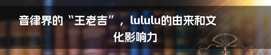 音律界的“王老吉”，lululu的由来和文化影响力