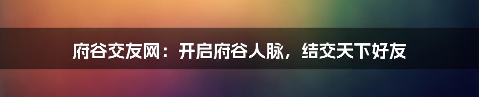 府谷交友网：开启府谷人脉，结交天下好友