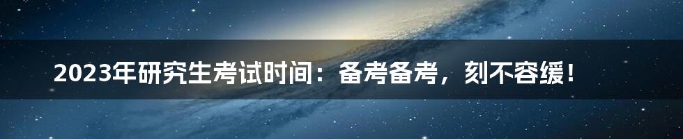 2023年研究生考试时间：备考备考，刻不容缓！