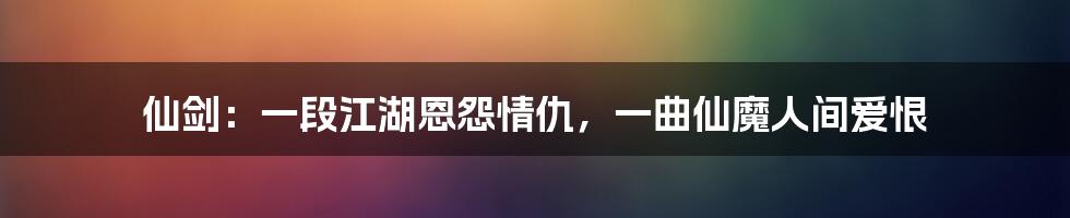 仙剑：一段江湖恩怨情仇，一曲仙魔人间爱恨