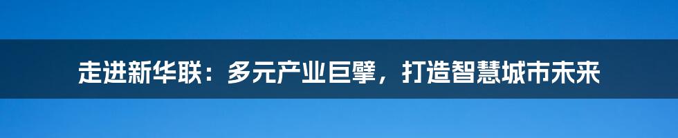 走进新华联：多元产业巨擘，打造智慧城市未来