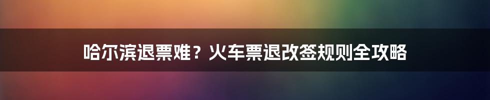 哈尔滨退票难？火车票退改签规则全攻略