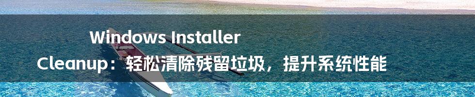 Windows Installer Cleanup：轻松清除残留垃圾，提升系统性能