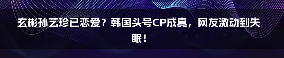 玄彬孙艺珍已恋爱？韩国头号CP成真，网友激动到失眠！