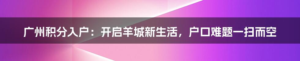 广州积分入户：开启羊城新生活，户口难题一扫而空