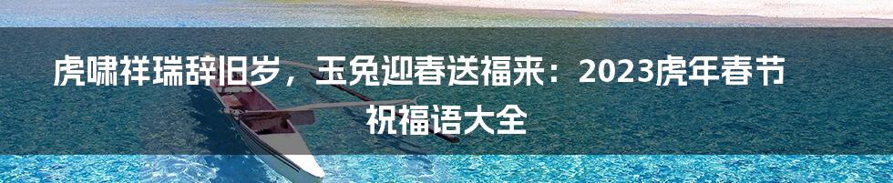 虎啸祥瑞辞旧岁，玉兔迎春送福来：2023虎年春节祝福语大全