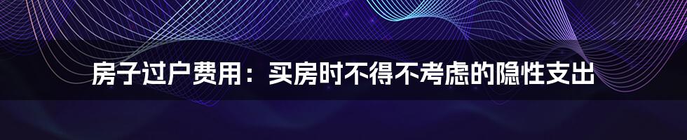 房子过户费用：买房时不得不考虑的隐性支出