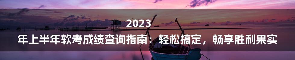 2023 年上半年软考成绩查询指南：轻松搞定，畅享胜利果实