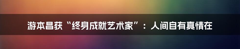 游本昌获“终身成就艺术家”：人间自有真情在