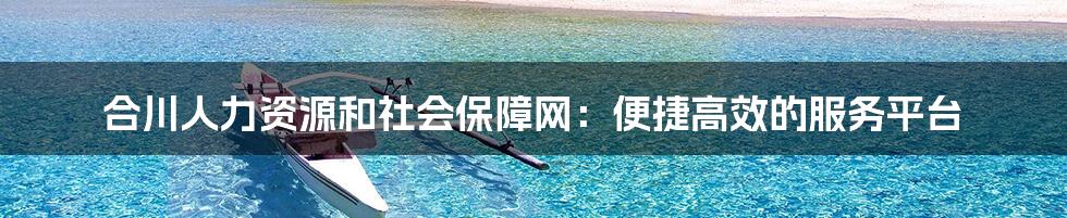 合川人力资源和社会保障网：便捷高效的服务平台