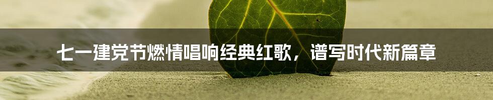 七一建党节燃情唱响经典红歌，谱写时代新篇章