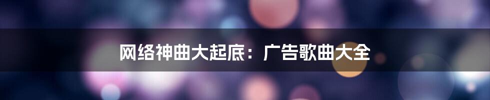 网络神曲大起底：广告歌曲大全