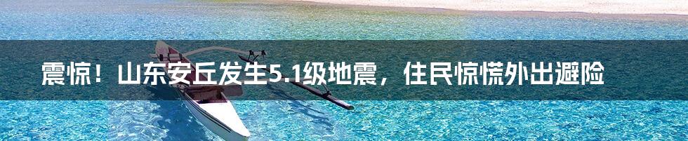 震惊！山东安丘发生5.1级地震，住民惊慌外出避险