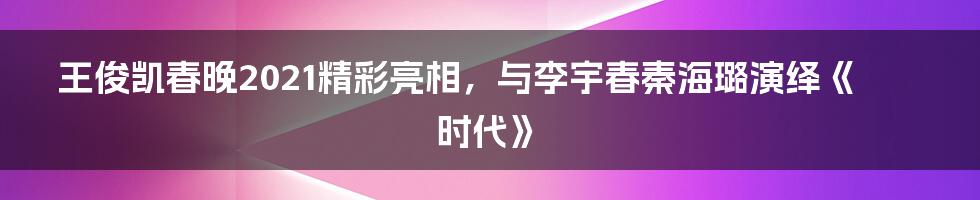 王俊凯春晚2021精彩亮相，与李宇春秦海璐演绎《时代》