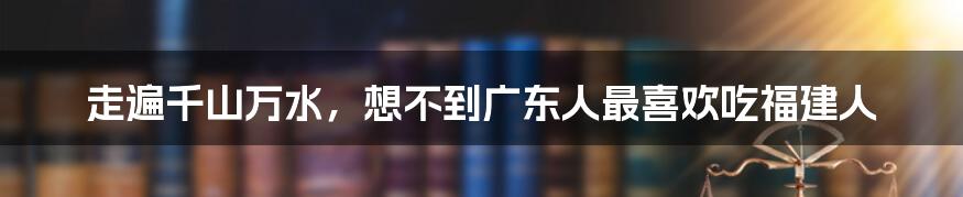 走遍千山万水，想不到广东人最喜欢吃福建人